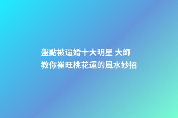 盤點被逼婚十大明星 大師教你崔旺桃花運的風水妙招